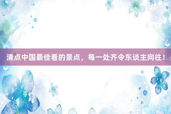 清点中国最佳看的景点，每一处齐令东谈主向往！