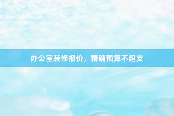 办公室装修报价，精确预算不超支